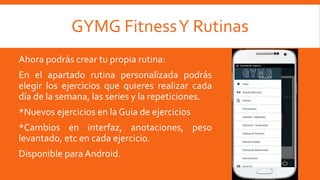 GYMG FitnessY Rutinas
Ahora podrás crear tu propia rutina:
En el apartado rutina personalizada podrás
elegir los ejercicios que quieres realizar cada
día de la semana, las series y la repeticiones.
*Nuevos ejercicios en la Guia de ejercicios
*Cambios en interfaz, anotaciones, peso
levantado, etc en cada ejercicio.
Disponible para Android.
 