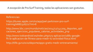 Referencias:
https://itunes.apple.com/nz/app/joel-parkinson-pro-surf-
training/id687326772?mt=8
http://www.bbc.com/mundo/noticias/2014/12/141209_deportes_apli
caciones_ejercicios_populares_calorias_actividades_jmp
http://www.todoandroid.es/index.php/173-aplicacion/1681-google-
fit-la-aplicacion-de-fitness-para-medir-tu-actividad-fisica.html
http://tlife.guru/ocio/deporte/apps-gratis-medir-entrenamiento/
A excepción de Pro SurfTraining, todas las aplicaciones son gratuitas.
 