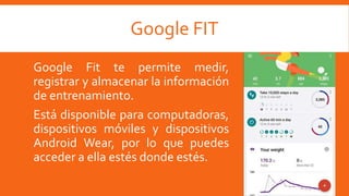 Google FIT
Google Fit te permite medir,
registrar y almacenar la información
de entrenamiento.
Está disponible para computadoras,
dispositivos móviles y dispositivos
Android Wear, por lo que puedes
acceder a ella estés donde estés.
 