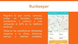 Runkeeper
Registra lo que corres, caminas,
andas en bicicleta, realizas
senderismo y ciclismo y más
utilizando el GPS en tu teléfono
Android.
Observa las estadísticas detalladas
respecto a tu ritmo, distancia,
tiempo y calorías oxidadas.
 