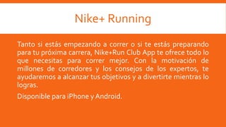 Nike+ Running
Tanto si estás empezando a correr o si te estás preparando
para tu próxima carrera, Nike+Run Club App te ofrece todo lo
que necesitas para correr mejor. Con la motivación de
millones de corredores y los consejos de los expertos, te
ayudaremos a alcanzar tus objetivos y a divertirte mientras lo
logras.
Disponible para iPhone y Android.
 