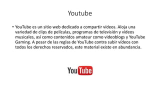 Youtube
• YouTube es un sitio web dedicado a compartir vídeos. Aloja una
variedad de clips de películas, programas de televisión y vídeos
musicales, así como contenidos amateur como videoblogs y YouTube
Gaming. A pesar de las reglas de YouTube contra subir vídeos con
todos los derechos reservados, este material existe en abundancia.
 