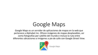 Google Maps
Google Maps es un servidor de aplicaciones de mapas en la web que
pertenece a Alphabet Inc. Ofrece imágenes de mapas desplazables, así
como fotografías por satélite del mundo e incluso la ruta entre
diferentes ubicaciones o imágenes a pie de calle con Google Street View.
 