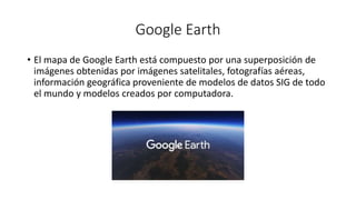Google Earth
• El mapa de Google Earth está compuesto por una superposición de
imágenes obtenidas por imágenes satelitales, fotografías aéreas,
información geográfica proveniente de modelos de datos SIG de todo
el mundo y modelos creados por computadora.
 