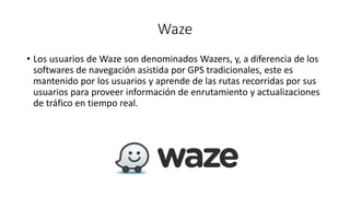 Waze
• Los usuarios de Waze son denominados Wazers, y, a diferencia de los
softwares de navegación asistida por GPS tradicionales, este es
mantenido por los usuarios y aprende de las rutas recorridas por sus
usuarios para proveer información de enrutamiento y actualizaciones
de tráfico en tiempo real.
 