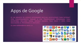 Apps de Google
ES UN SERVICIO DE GOOGLE INTEGRANDO MUCHAS APLICACIONES PARA INTERNET
CON FUNCIONAMIENTO SIMILAR A LOS TRADICIONALES PROGRAMAS PARA
ESCRITORIO, INCLUIDO GMAIL, GOOGLE AGENDA, TALK, DOCS Y SITES. PARA
EDUCACIÓN, EL PROGRAMA ES GRATUITO.
ES UNA HERRAMIENTA WE.B 2.0
 