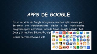 APPS DE GOOGLE
Es un servicio de Google integrando muchas aplicaciones para
Internet con funcionamiento similar a los tradicionales
programas para escritorio, incluido Gmail, Google Agenda, Talk,
Docs y Sites. Para Educación, el programa es gratuito.
Es una herramienta we.b 2.0
 