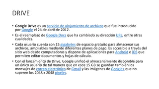DRIVE
• Google Drive es un servicio de alojamiento de archivos que fue introducido
por Google el 24 de abril de 2012.
• Es el reemplazo de Google Docs que ha cambiado su dirección URL, entre otras
cualidades.
• Cada usuario cuenta con 15 gigabytes de espacio gratuito para almacenar sus
archivos, ampliables mediante diferentes planes de pago. Es accesible a través del
sitio web desde computadoras y dispone de aplicaciones para Android e iOS que
permiten editar documentos y hojas de cálculo.
• Con el lanzamiento de Drive, Google unificó el almacenamiento disponible para
un único usuario de tal manera que en esos 15 GB se guardan también los
mensajes de correo electrónico de Gmail y las imágenes de Google+ que no
superen los 2048 x 2048 píxeles.
 