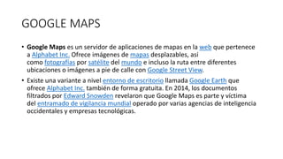 GOOGLE MAPS
• Google Maps es un servidor de aplicaciones de mapas en la web que pertenece
a Alphabet Inc. Ofrece imágenes de mapas desplazables, así
como fotografías por satélite del mundo e incluso la ruta entre diferentes
ubicaciones o imágenes a pie de calle con Google Street View.
• Existe una variante a nivel entorno de escritorio llamada Google Earth que
ofrece Alphabet Inc. también de forma gratuita. En 2014, los documentos
filtrados por Edward Snowden revelaron que Google Maps es parte y víctima
del entramado de vigilancia mundial operado por varias agencias de inteligencia
occidentales y empresas tecnológicas.
 