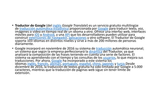 • Traductor de Google (del inglés Google Translate) es un servicio gratuito multilingüe
de traducción automática estadística proporcionada por Google para traducir texto, voz,
imágenes o video en tiempo real de un idioma a otro. Ofrece una interfaz web, interfaces
móviles para iOS y Android, y una API que los desarrolladores pueden utilizar para
construir extensiones de navegador, aplicaciones y otro software. El Traductor de Google
soporta 103 idiomas en distintos niveles y sirve a más de 200 millones de personas
diariamente.
• Google incorporó en noviembre de 2016 su sistema de traducción automática neuronal;
un sistema que según la empresa perfeccionará la dinámica del Traductor, ya que
analizará la composición de las frases teniendo en cuenta una serie de factores. El
sistema va aprendiendo con el tiempo y las consultas de los usuarios, lo que mejora sus
traducciones. Por ahora, Google ha incorporado a este sistema los
idiomas inglés, francés, alemán, portugués, español, chino, japonés y turco.Desde
diciembre de 2016, la traducción de textos gratuita ha sido limitada por Google a 5.000
caracteres, mientras que la traducción de páginas web sigue sin tener límite de
extensión.
 