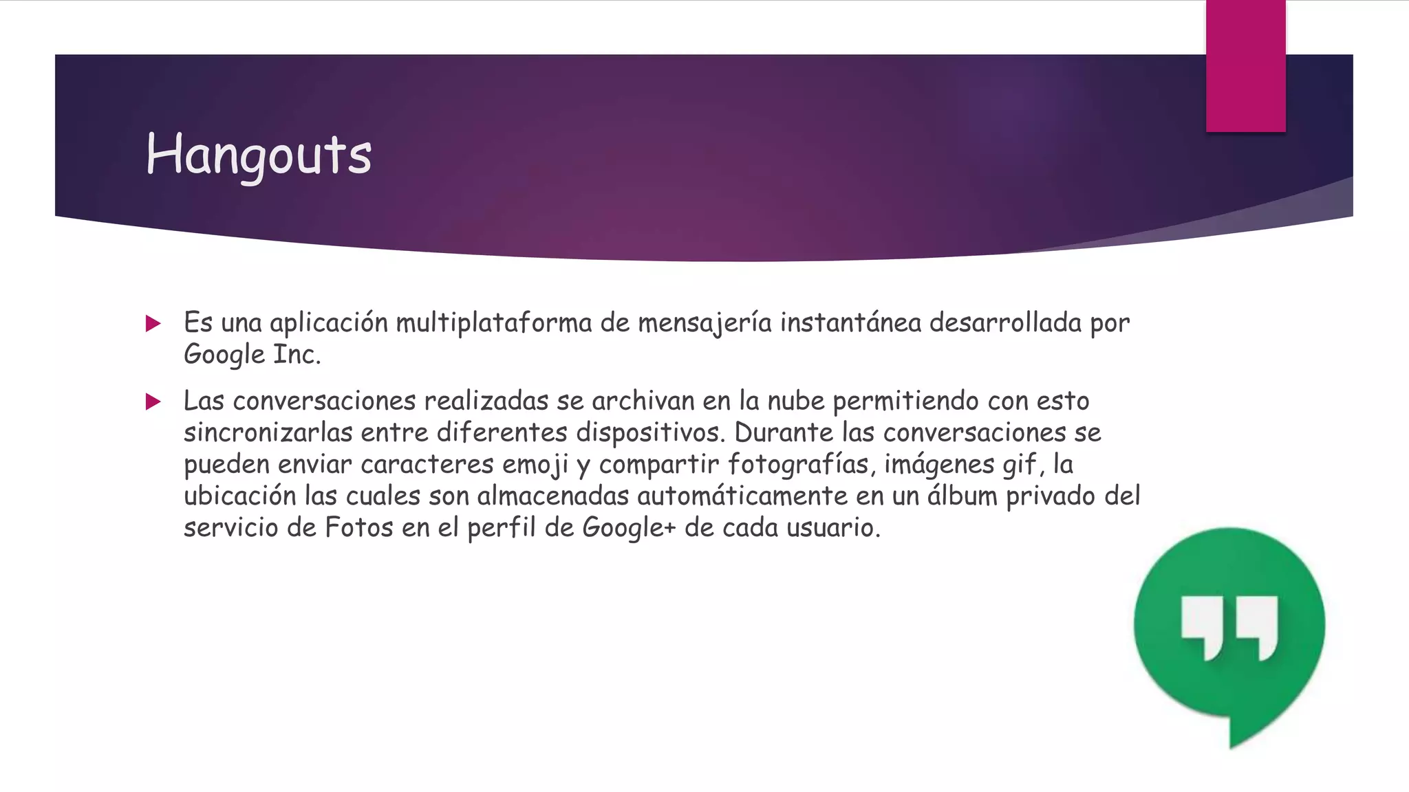 Hangouts
 Es una aplicación multiplataforma de mensajería instantánea desarrollada por
Google Inc.
 Las conversaciones realizadas se archivan en la nube permitiendo con esto
sincronizarlas entre diferentes dispositivos. Durante las conversaciones se
pueden enviar caracteres emoji y compartir fotografías, imágenes gif, la
ubicación las cuales son almacenadas automáticamente en un álbum privado del
servicio de Fotos en el perfil de Google+ de cada usuario.
 