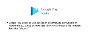 • Google Play Books es una aplicación desarrollada por Google en
febrero de 2011, que permite leer libros electrónicos o los también
llamados "ebooks".
 