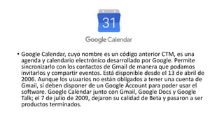 • Google Calendar, cuyo nombre es un código anterior CTM, es una
agenda y calendario electrónico desarrollado por Google. Permite
sincronizarlo con los contactos de Gmail de manera que podamos
invitarlos y compartir eventos. Está disponible desde el 13 de abril de
2006. Aunque los usuarios no están obligados a tener una cuenta de
Gmail, sí deben disponer de un Google Account para poder usar el
software. Google Calendar junto con Gmail, Google Docs y Google
Talk; el 7 de julio de 2009, dejaron su calidad de Beta y pasaron a ser
productos terminados.
 