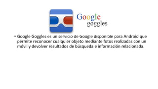 • Google Goggles es un servicio de Google disponible para Android que
permite reconocer cualquier objeto mediante fotos realizadas con un
móvil y devolver resultados de búsqueda e información relacionada.
 