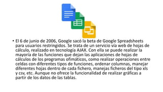 • El 6 de junio de 2006, Google sacó la beta de Google Spreadsheets
para usuarios restringidos. Se trata de un servicio vía web de hojas de
cálculo, realizado en tecnología AJAX. Con ella se puede realizar la
mayoría de las funciones que dejan las aplicaciones de hojas de
cálculos de los programas ofimáticos, como realizar operaciones entre
celdas con diferentes tipos de funciones, ordenar columnas, manejar
diferentes hojas dentro de cada fichero, manejas ficheros del tipo xls
y csv, etc. Aunque no ofrece la funcionalidad de realizar gráficas a
partir de los datos de las tablas.
 
