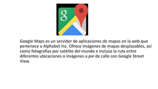 Google Maps es un servidor de aplicaciones de mapas en la web que
pertenece a Alphabet Inc. Ofrece imágenes de mapas desplazables, así
como fotografías por satélite del mundo e incluso la ruta entre
diferentes ubicaciones o imágenes a pie de calle con Google Street
View.
 