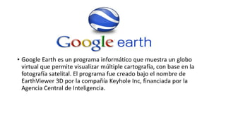 • Google Earth es un programa informático que muestra un globo
virtual que permite visualizar múltiple cartografía, con base en la
fotografía satelital. El programa fue creado bajo el nombre de
EarthViewer 3D por la compañía Keyhole Inc, financiada por la
Agencia Central de Inteligencia.
 