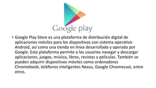 • Google Play Store es una plataforma de distribución digital de
aplicaciones móviles para los dispositivos con sistema operativo
Android, así como una tienda en línea desarrollada y operada por
Google. Esta plataforma permite a los usuarios navegar y descargar
aplicaciones, juegos, música, libros, revistas y películas. También se
pueden adquirir dispositivos móviles como ordenadores
Chromebook, teléfonos inteligentes Nexus, Google Chromecast, entre
otros.
 