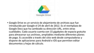 • Google Drive es un servicio de alojamiento de archivos que fue
introducido por Google el 24 de abril de 2012. Es el reemplazo de
Google Docs que ha cambiado su dirección URL, entre otras
cualidades. Cada usuario cuenta con 15 gigabytes de espacio gratuito
para almacenar sus archivos, ampliables mediante diferentes planes
de pago. Es accesible a través del sitio web desde computadoras y
dispone de aplicaciones para Android e iOS que permiten editar
documentos y hojas de cálculo.
 