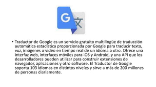 • Traductor de Google es un servicio gratuito multilingüe de traducción
automática estadística proporcionada por Google para traducir texto,
voz, imágenes o video en tiempo real de un idioma a otro. Ofrece una
interfaz web, interfaces móviles para iOS y Android, y una API que los
desarrolladores pueden utilizar para construir extensiones de
navegador, aplicaciones y otro software. El Traductor de Google
soporta 103 idiomas en distintos niveles y sirve a más de 200 millones
de personas diariamente.
 