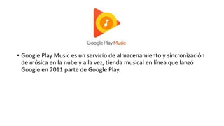 • Google Play Music es un servicio de almacenamiento y sincronización
de música en la nube y a la vez, tienda musical en línea que lanzó
Google en 2011 parte de Google Play.
 