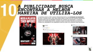 A PUBLICIDADE BUSCA
ENCONTRAR A MELHOR
MANEIRA DE UTILIZA-LOS
10 A CAMPANHA RENT-A-PRET (ADIDAS PREDATOR)CONTOU COM ATIVAÇÃO DO WHATSAPP, 
NA QUAL A ADIDAS CRIOU UMA LINHA DIRETA (RENT-A-PRET) EM QUE EQUIPES AMADORAS
PODIAM SUBSTITUIR UM MEMBRO ATRAVÉS DO CONTATO VIA WHATSAPP. O JOGADOR
SUBSTITUTO APARECERIA ENTÃO, USANDO A NOVA CHUTEIRA PREDATOR 20 MUTATOR. 
O VÍDEO DE LANÇAMENTO DA CAMPANHA CONTOU COM O EX-JOGADOR DAVID BECKHAM.
 