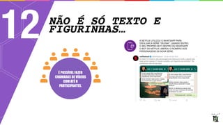 NÃO É SÓ TEXTO E
FIGURINHAS…
12 A NETFLIX UTILIZOU O WHATSAPP PARA
DIVULGAR A SÉRIE “DILEMA”, USANDO ENTÃO, 
O SEU PRÓPRIO BOT. DENTRO DO WHATSAPP, 
O BOT DA NETFLIX LIBEROU O NÚMERO DOS
PERSONAGENS DA NOVA SÉRIE.
É POSSÍVEL FAZER
CHAMADAS DE VÍDEOS
COM ATÉ 8
PARTICIPANTES.
 