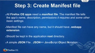 Step 3: Create Manifest file
All Firefox OS apps need a manifest file .The manifest file tells
the app's name, description, permissions it requires and some other
basic settings.
Manifest file can have any name, but it should have .webapp
extension.
Should be kept in the application root directory.
A simple JSON File . JSON== JavaScript Object Notation
 