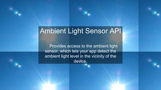 Ambient Light Sensor API
Provides access to the ambient light
sensor, which lets your app detect the
ambient light level in the vicinity of the
device.
 