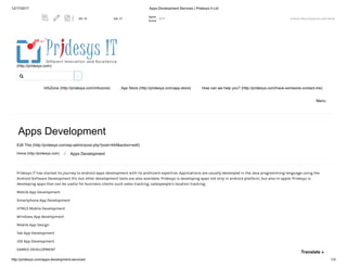 12/17/2017 Apps Development Services | Pridesys It Ltd
http://pridesys.com/apps-development-services/ 1/3
(http://pridesys.com)
InfoZone (http://pridesys.com/infozone) App Store (http://pridesys.com/app-store) How can we help you? (http://pridesys.com/have-someone-contact-me)
Menu
Apps Development
Edit This (http://pridesys.com/wp-admin/post.php?post=444&action=edit)
Home (http://pridesys.com) ⁄ Apps Development
Pridesys IT has started its journey to android apps development with its proficient expertise. Applications are usually developed in the Java programming language using the
Android Software Development Kit, but other development tools are also available. Pridesys is developing apps not only in android platform, but also in apple. Pridesys is
developing apps that can be useful for business clients such sales tracking, salespeople’s location tracking.
Mobile App Development
Smartphone App Development
HTML5 Mobile Development
Windows App development
Mobile App Design
Tab App Development
iOS App Development
GAMES DEVELOPMENT

Translate »
Unlock More Features with MozBPA: 15 DA: 17
Spam
Score:
2/17
 