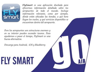 FlySmart es una aplicación diseñada para
ofrecernos información detallada sobre los
aeropuertos de todo el mundo. Incluye
información relevante, como por ejemplo,
dónde están ubicadas las tiendas, a qué hora
llegan los vuelos, y qué servicios disponibles se
encuentran dentro del aeropuerto.
Pero los aeropuertos son estructuras enormes y
en su interior pueden esconder tesoros. Para
ayudarnos a pasar el tiempo, FlySmart es una
buena alternativa.
Descarga para Android, iOS y Blackberry
 