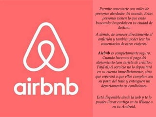 Permite conectarte con miles de
personas alrededor del mundo. Estas
personas tienen lo que estás
buscando: hospedaje en tu ciudad de
destino.
A demás, de conocer directamente al
anfitrión y también poder leer los
comentarios de otros viajeros.
Airbnb es completamente seguro.
Cuando hacemos el pago del
alojamiento (con tarjeta de crédito o
PayPal) el servicio no lo depositará
en su cuenta inmediatamente, sino
que esperará a que ellos cumplan con
su parte del trato y entreguen un
departamento en condiciones.
Está disponible desde la web y te lo
puedes llevar contigo en tu iPhone o
en tu Android.
 