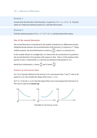 {12} • Applications of differentiation
Exercise 1
Assume that the derivative of the function f is given by f 0
(x) = (x − 1)2
(x − 3). Find the
values of x which are stationary points of f , and state their nature.
Exercise 2
Find the stationary points of f (x) = x3
−5x2
+3x +2, and determine their nature.
Use of the second derivative
The second derivative is introduced in the module Introduction to differential calculus.
Using functional notation, the second derivative of the function f is written as f 00
. Using
Leibniz notation, the second derivative is written as
d2
y
dx2
, where y is a function of x.
In the module Motion in a straight line, it is shown that the acceleration of a particle is
the second derivative of its position with respect to time. That is, if the position of the
particle at time t is denoted by x(t), then the acceleration of the particle is ẍ(t).
Recall that, in kinematics, ẋ means
dx
dt
and ẍ means
d2
x
dt2
.
Concave up and concave down
Let f be a function defined on the interval (a,b), and assume that f 0
and f 00
exist at all
points in (a,b). We consider the shape of the curve y = f (x).
If f 00
(x)  0, for all x ∈ (a,b), then the slope of the curve is increasing in the interval (a,b).
The curve is said to be concave up.
y
x
0
y
x
0
y
x
0
Examples of concave-up curves.
 