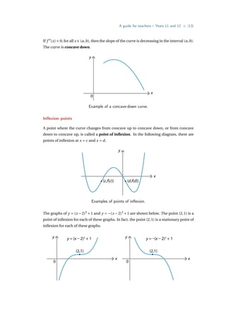 A guide for teachers – Years 11 and 12 • {13}
If f 00
(x)  0, for all x ∈ (a,b), then the slope of the curve is decreasing in the interval (a,b).
The curve is concave down.
y
x
0
Example of a concave-down curve.
Inflexion points
A point where the curve changes from concave up to concave down, or from concave
down to concave up, is called a point of inflexion. In the following diagram, there are
points of inflexion at x = c and x = d.
y
x
(c,f(c)) (d,f(d))
Examples of points of inflexion.
The graphs of y = (x −2)3
+1 and y = −(x −2)3
+1 are shown below. The point (2,1) is a
point of inflexion for each of these graphs. In fact, the point (2,1) is a stationary point of
inflexion for each of these graphs.
y
x
0
y
x
0
(2,1)
y = (x – 2)3
+ 1 y = –(x – 2)3
+ 1
(2,1)
 