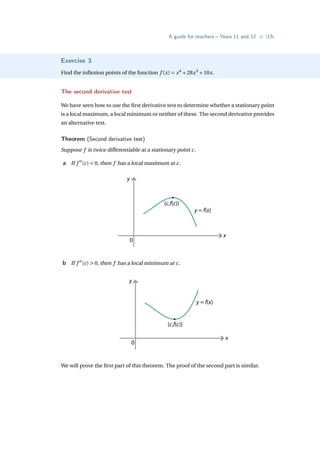 A guide for teachers – Years 11 and 12 • {15}
Exercise 3
Find the inflexion points of the function f (x) = x4
+28x3
+10x.
The second derivative test
We have seen how to use the first derivative test to determine whether a stationary point
is a local maximum, a local minimum or neither of these. The second derivative provides
an alternative test.
Theorem (Second derivative test)
Suppose f is twice differentiable at a stationary point c.
a If f 00
(c)  0, then f has a local maximum at c.
y
x
0
y = f(x)
(c,f(c))
b If f 00
(c)  0, then f has a local minimum at c.
y
x
0
y = f(x)
(c,f(c))
We will prove the first part of this theorem. The proof of the second part is similar.
 
