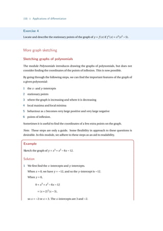 {18} • Applications of differentiation
Exercise 4
Locate and describe the stationary points of the graph of y = f (x) if f 0
(x) = x3
(x2
−5).
More graph sketching
Sketching graphs of polynomials
The module Polynomials introduces drawing the graphs of polynomials, but does not
consider finding the coordinates of the points of inflexion. This is now possible.
By going through the following steps, we can find the important features of the graph of
a given polynomial:
1 the x- and y-intercepts
2 stationary points
3 where the graph is increasing and where it is decreasing
4 local maxima and local minima
5 behaviour as x becomes very large positive and very large negative
6 points of inflexion.
Sometimes it is useful to find the coordinates of a few extra points on the graph.
Note. These steps are only a guide. Some flexibility in approach to these questions is
desirable. In this module, we adhere to these steps as an aid to readability.
Example
Sketch the graph of y = x3
+ x2
−8x −12.
Solution
1 We first find the x-intercepts and y-intercepts.
When x = 0, we have y = −12, and so the y-intercept is −12.
When y = 0,
0 = x3
+ x2
−8x −12
= (x +2)2
(x −3),
so x = −2 or x = 3. The x-intercepts are 3 and −2.
 