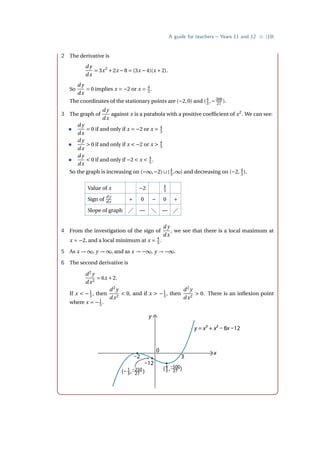 A guide for teachers – Years 11 and 12 • {19}
2 The derivative is
d y
dx
= 3x2
+2x −8 = (3x −4)(x +2).
So
d y
dx
= 0 implies x = −2 or x = 4
3 .
The coordinates of the stationary points are (−2,0) and (4
3 ,−500
27 ).
3 The graph of
d y
dx
against x is a parabola with a positive coefficient of x2
. We can see:
•
d y
dx
= 0 if and only if x = −2 or x = 4
3
•
d y
dx
 0 if and only if x  −2 or x  4
3
•
d y
dx
 0 if and only if −2  x  4
3 .
So the graph is increasing on (−∞,−2)∪(4
3 ,∞) and decreasing on (−2, 4
3 ).
Value of x −2 4
3
Sign of
d y
dx + 0 − 0 +
Slope of graph  —  — 
4 From the investigation of the sign of
d y
dx
, we see that there is a local maximum at
x = −2, and a local minimum at x = 4
3 .
5 As x → ∞, y → ∞, and as x → −∞, y → −∞.
6 The second derivative is
d2
y
dx2
= 6x +2.
If x  −1
3 , then
d2
y
dx2
 0, and if x  −1
3 , then
d2
y
dx2
 0. There is an inflexion point
where x = −1
3 .
y
0
–2
–12
3
x
y = x3 + x2 – 8x –12
(– , )
1
3
–250
27
( , )
4
3
–500
27
 