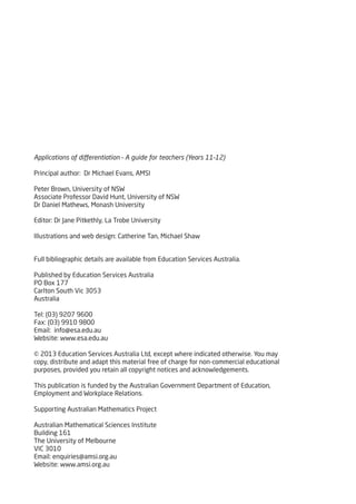 Full bibliographic details are available from Education Services Australia.
Published by Education Services Australia
PO Box 177
Carlton South Vic 3053
Australia
Tel: (03) 9207 9600
Fax: (03) 9910 9800
Email: info@esa.edu.au
Website: www.esa.edu.au
© 2013 Education Services Australia Ltd, except where indicated otherwise. You may
copy, distribute and adapt this material free of charge for non-commercial educational
purposes, provided you retain all copyright notices and acknowledgements.
This publication is funded by the Australian Government Department of Education,
Employment and Workplace Relations.
Supporting Australian Mathematics Project
Australian Mathematical Sciences Institute
Building 161
The University of Melbourne
VIC 3010
Email: enquiries@amsi.org.au
Website: www.amsi.org.au
Editor: Dr Jane Pitkethly, La Trobe University
Illustrations and web design: Catherine Tan, Michael Shaw
Applications of differentiation – A guide for teachers (Years 11–12)
Principal author: Dr Michael Evans, AMSI
Peter Brown, University of NSW
Associate Professor David Hunt, University of NSW
Dr Daniel Mathews, Monash University
 