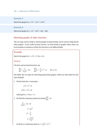 {20} • Applications of differentiation
Exercise 5
Sketch the graph of y = 3x4
−44x3
+144x2
.
Exercise 6
Sketch the graph of y = 4x3
−18x2
+48x −290.
Sketching graphs of other functions
The six steps used to help us sketch graphs of polynomials can be used to help sketch
other graphs. In the Links forward section, we look briefly at graphs where there are
local maxima or minima at which the function is not differentiable.
Example
Sketch the graph of y =
p
x − x2
, for x ≥ 0.
Solution
The first and second derivatives are
d y
dx
=
1
2
p
x
−2x,
d2
y
dx2
= −
1
4
x− 3
2 −2, for x  0.
We follow the six steps for sketching polynomial graphs, which are still useful for this
type of graph.
1 We first find the x-intercepts:
p
x − x2
= 0
p
x(1− x
3
2 ) = 0,
which gives x = 0 or x = 1.
2 We find the stationary points by solving
d y
dx
= 0:
1
2
p
x
−2x = 0
1 = 4x
3
2
x
3
2 =
1
4
x =
³1
4
´2
3
.
So there is a stationary point at x =
¡1
4
¢2
3
= 2− 4
3 .
 