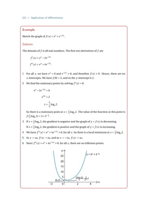 {22} • Applications of differentiation
Example
Sketch the graph of f (x) = ex
+e−2x
.
Solution
The domain of f is all real numbers. The first two derivatives of f are
f 0
(x) = ex
−2e−2x
f 00
(x) = ex
+4e−2x
.
1 For all x, we have ex
 0 and e−2x
 0, and therefore f (x)  0. Hence, there are no
x-intercepts. We have f (0) = 2, and so the y-intercept is 2.
2 We find the stationary points by solving f 0
(x) = 0:
ex
−2e−2x
= 0
e3x
= 2
x =
1
3
loge 2.
So there is a stationary point at x = 1
3 loge 2. The value of the function at this point is
f (1
3 loge 2) = 3×2− 2
3 .
3 If x  1
3 loge 2, the gradient is negative and the graph of y = f (x) is decreasing.
If x  1
3 loge 2, the gradient is positive and the graph of y = f (x) is increasing.
4 We have f 00
(x) = ex
+4e−2x
 0, for all x. So there is a local minimum at x = 1
3 loge 2.
5 As x → ∞, f (x) → ∞, and as x → −∞, f (x) → ∞.
6 Since f 00
(x) = ex
+4e−2x
 0, for all x, there are no inflexion points.
( , )
y
0
5
10
15
20
25
–2 2 4
x
loge (2)
3
3
22/3
y = ex + e–2x
(0,2)
 