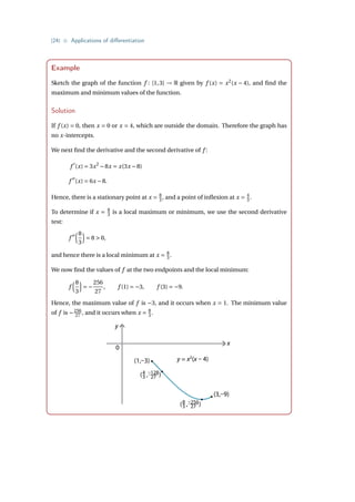 {24} • Applications of differentiation
Example
Sketch the graph of the function f : [1,3] → R given by f (x) = x2
(x − 4), and find the
maximum and minimum values of the function.
Solution
If f (x) = 0, then x = 0 or x = 4, which are outside the domain. Therefore the graph has
no x-intercepts.
We next find the derivative and the second derivative of f :
f 0
(x) = 3x2
−8x = x(3x −8)
f 00
(x) = 6x −8.
Hence, there is a stationary point at x = 8
3 , and a point of inflexion at x = 4
3 .
To determine if x = 8
3 is a local maximum or minimum, we use the second derivative
test:
f 00
³8
3
´
= 8  0,
and hence there is a local minimum at x = 8
3 .
We now find the values of f at the two endpoints and the local minimum:
f
³8
3
´
= −
256
27
, f (1) = −3, f (3) = −9.
Hence, the maximum value of f is −3, and it occurs when x = 1. The minimum value
of f is −256
27 , and it occurs when x = 8
3 .
y
(1,–3)
(3,–9)
0
x
( , )
8
3
–256
27
( , )
4
3
–128
27
y = x2
(x – 4)
 