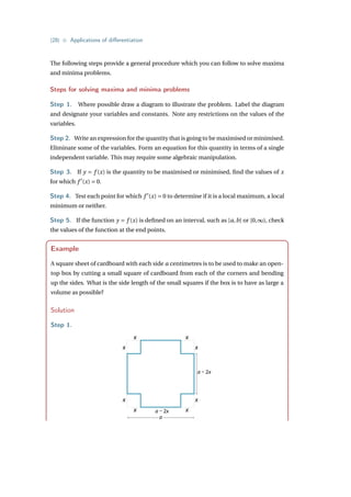 {28} • Applications of differentiation
The following steps provide a general procedure which you can follow to solve maxima
and minima problems.
Steps for solving maxima and minima problems
Step 1. Where possible draw a diagram to illustrate the problem. Label the diagram
and designate your variables and constants. Note any restrictions on the values of the
variables.
Step 2. Write an expression for the quantity that is going to be maximised or minimised.
Eliminate some of the variables. Form an equation for this quantity in terms of a single
independent variable. This may require some algebraic manipulation.
Step 3. If y = f (x) is the quantity to be maximised or minimised, find the values of x
for which f 0
(x) = 0.
Step 4. Test each point for which f 0
(x) = 0 to determine if it is a local maximum, a local
minimum or neither.
Step 5. If the function y = f (x) is defined on an interval, such as [a,b] or [0,∞), check
the values of the function at the end points.
Example
A square sheet of cardboard with each side a centimetres is to be used to make an open-
top box by cutting a small square of cardboard from each of the corners and bending
up the sides. What is the side length of the small squares if the box is to have as large a
volume as possible?
Solution
Step 1.
x
x
x
x
x
x
x
x
a – 2x
a – 2x
a
 