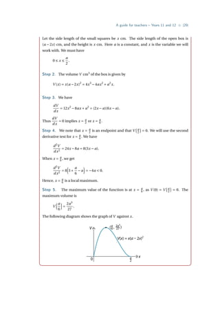 A guide for teachers – Years 11 and 12 • {29}
Let the side length of the small squares be x cm. The side length of the open box is
(a − 2x) cm, and the height is x cm. Here a is a constant, and x is the variable we will
work with. We must have
0 ≤ x ≤
a
2
.
Step 2. The volume V cm3
of the box is given by
V (x) = x(a −2x)2
= 4x3
−4ax2
+ a2
x.
Step 3. We have
dV
dx
= 12x2
−8ax + a2
= (2x − a)(6x − a).
Thus
dV
dx
= 0 implies x = a
2 or x = a
6 .
Step 4. We note that x = a
2 is an endpoint and that V
¡a
2
¢
= 0. We will use the second
derivative test for x = a
6 . We have
d2
V
dx2
= 24x −8a = 8(3x − a).
When x = a
6 , we get
d2
V
dx2
= 8
³
3×
a
6
− a
´
= −4a  0.
Hence, x = a
6 is a local maximum.
Step 5. The maximum value of the function is at x = a
6 , as V (0) = V
¡a
2
¢
= 0. The
maximum volume is
V
³a
6
´
=
2a3
27
.
The following diagram shows the graph of V against x.
V
x
0
( , )
a
6
2a3
27
a
2
V(x) = x(a – 2x)2
 