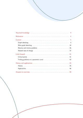 Assumed knowledge . . . . . . . . . . . . . . . . . . . . . . . . . . . . . . . . . . . . . 4
Motivation . . . . . . . . . . . . . . . . . . . . . . . . . . . . . . . . . . . . . . . . . . . 4
Content . . . . . . . . . . . . . . . . . . . . . . . . . . . . . . . . . . . . . . . . . . . . . 5
Graph sketching . . . . . . . . . . . . . . . . . . . . . . . . . . . . . . . . . . . . . . . 5
More graph sketching . . . . . . . . . . . . . . . . . . . . . . . . . . . . . . . . . . . 18
Maxima and minima problems . . . . . . . . . . . . . . . . . . . . . . . . . . . . . . 26
Related rates of change . . . . . . . . . . . . . . . . . . . . . . . . . . . . . . . . . . 37
Links forward . . . . . . . . . . . . . . . . . . . . . . . . . . . . . . . . . . . . . . . . . . 41
Critical points . . . . . . . . . . . . . . . . . . . . . . . . . . . . . . . . . . . . . . . . 41
Finding gradients on a parametric curve . . . . . . . . . . . . . . . . . . . . . . . . 42
History and applications . . . . . . . . . . . . . . . . . . . . . . . . . . . . . . . . . . . 45
History . . . . . . . . . . . . . . . . . . . . . . . . . . . . . . . . . . . . . . . . . . . . 45
Applications . . . . . . . . . . . . . . . . . . . . . . . . . . . . . . . . . . . . . . . . . 46
Answers to exercises . . . . . . . . . . . . . . . . . . . . . . . . . . . . . . . . . . . . . 49
 