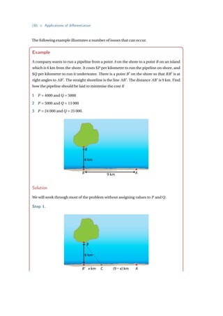 {30} • Applications of differentiation
The following example illustrates a number of issues that can occur.
Example
A company wants to run a pipeline from a point A on the shore to a point B on an island
which is 6 km from the shore. It costs $P per kilometre to run the pipeline on shore, and
$Q per kilometre to run it underwater. There is a point B0
on the shore so that BB0
is at
right angles to AB0
. The straight shoreline is the line AB0
. The distance AB0
is 9 km. Find
how the pipeline should be laid to minimise the cost if
1 P = 4000 and Q = 5000
2 P = 5000 and Q = 13 000
3 P = 24 000 and Q = 25 000.
B
9 km
6 km
B’ A
Solution
We will work through most of the problem without assigning values to P and Q.
Step 1.
B
6 km
B’ x km C (9 – x) km A
 