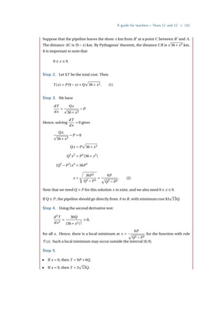 A guide for teachers – Years 11 and 12 • {31}
Suppose that the pipeline leaves the shore x km from B0
at a point C between B0
and A.
The distance AC is (9− x) km. By Pythagoras’ theorem, the distance CB is
p
36+ x2 km.
It is important to note that
0 ≤ x ≤ 9.
Step 2. Let $T be the total cost. Then
T (x) = P(9− x)+Q
p
36+ x2. (1)
Step 3. We have
dT
dx
=
Qx
p
36+ x2
−P.
Hence, solving
dT
dx
= 0 gives
Qx
p
36+ x2
−P = 0
Qx = P
p
36+ x2
Q2
x2
= P2
(36+ x2
)
(Q2
−P2
)x2
= 36P2
x =
s
36P2
Q2 −P2
=
6P
p
Q2 −P2
. (2)
Note that we need Q  P for this solution x to exist, and we also need 0 ≤ x ≤ 9.
If Q ≤ P, the pipeline should go directly from A to B, with minimum cost $3
p
13Q.
Step 4. Using the second derivative test:
d2
T
dx2
=
36Q
(36+ x2)
3
2
 0,
for all x. Hence, there is a local minimum at x =
6P
p
Q2 −P2
for the function with rule
T (x). Such a local minimum may occur outside the interval [0,9].
Step 5.
• If x = 0, then T = 9P +6Q.
• If x = 9, then T = 3
p
13Q.
 