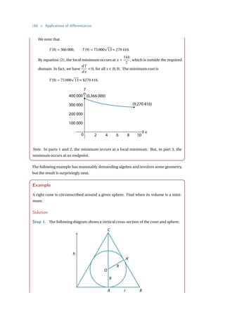 {34} • Applications of differentiation
We note that
T (0) = 366 000, T (9) = 75 000
p
13 ≈ 270 416.
By equation (2), the local minimum occurs at x =
144
7
, which is outside the required
domain. In fact, we have
dT
dx
 0, for all x ∈ [0,9]. The minimum cost is
T (9) = 75 000
p
13 ≈ $270 416.
T
x
0
(0,366 000)
(9,270 416)
2 4 6 8 10
400 000
300 000
200 000
100 000
Note. In parts 1 and 2, the minimum occurs at a local minimum. But, in part 3, the
minimum occurs at an endpoint.
The following example has reasonably demanding algebra and involves some geometry,
but the result is surprisingly neat.
Example
A right cone is circumscribed around a given sphere. Find when its volume is a mini-
mum.
Solution
Step 1. The following diagram shows a vertical cross-section of the cone and sphere.
h
A r
O
R
R
C
A’
B
 