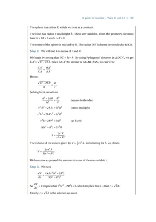 A guide for teachers – Years 11 and 12 • {35}
The sphere has radius R, which we treat as a constant.
The cone has radius r and height h. These are variables. From the geometry, we must
have h  2R  0 and r  R  0.
The centre of the sphere is marked by O. The radius OA0
is drawn perpendicular to CB.
Step 2. We will find h in terms of r and R.
We begin by noting that OC = h − R. By using Pythagoras’ theorem in 4OC A0
, we get
C A0
=
p
h2 −2hR. Since 4C A0
O is similar to 4C AB (AAA), we can write
C A0
C A
=
OA0
B A
.
Hence,
p
h2 −2hR
h
=
R
r
.
Solving for h, we obtain
h2
−2hR
h2
=
R2
r2
(square both sides)
r2
(h2
−2hR) = h2
R2
(cross-multiply)
r2
h2
−2hRr2
= h2
R2
r2
h −2Rr2
= hR2
(as h 6= 0)
h(r2
−R2
) = 2r2
R
h =
2r2
R
r2 −R2
.
The volume of the cone is given by V = 1
3 πr2
h. Substituting for h, we obtain
V =
2πr4
R
3(r2 −R2)
.
We have now expressed the volume in terms of the one variable r.
Step 3. We have
dV
dr
=
4πRr3
(r2
−2R2
)
3(r2 −R2)2
.
So
dV
dr
= 0 implies that r3
(r2
−2R2
) = 0, which implies that r = 0 or r =
p
2R.
Clearly, r =
p
2R is the solution we want.
 