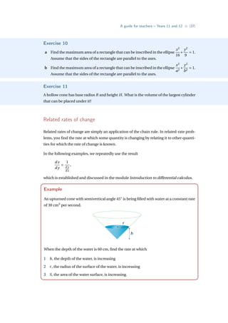 A guide for teachers – Years 11 and 12 • {37}
Exercise 10
a Find the maximum area of a rectangle that can be inscribed in the ellipse
x2
16
+
y2
9
= 1.
Assume that the sides of the rectangle are parallel to the axes.
b Find the maximum area of a rectangle that can be inscribed in the ellipse
x2
a2
+
y2
b2
= 1.
Assume that the sides of the rectangle are parallel to the axes.
Exercise 11
A hollow cone has base radius R and height H. What is the volume of the largest cylinder
that can be placed under it?
Related rates of change
Related rates of change are simply an application of the chain rule. In related-rate prob-
lems, you find the rate at which some quantity is changing by relating it to other quanti-
ties for which the rate of change is known.
In the following examples, we repeatedly use the result
dx
d y
=
1
d y
dx
,
which is established and discussed in the module Introduction to differential calculus.
Example
An upturned cone with semivertical angle 45◦
is being filled with water at a constant rate
of 30 cm3
per second.
r
h
When the depth of the water is 60 cm, find the rate at which
1 h, the depth of the water, is increasing
2 r, the radius of the surface of the water, is increasing
3 S, the area of the water surface, is increasing.
 
