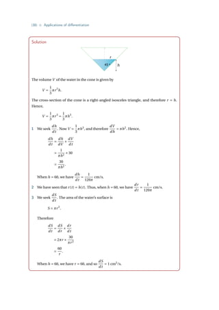{38} • Applications of differentiation
Solution
r
45 º h
The volume V of the water in the cone is given by
V =
1
3
πr2
h.
The cross-section of the cone is a right-angled isosceles triangle, and therefore r = h.
Hence,
V =
1
3
πr3
=
1
3
πh3
.
1 We seek
dh
dt
. Now V =
1
3
πh3
, and therefore
dV
dh
= πh2
. Hence,
dh
dt
=
dh
dV
×
dV
dt
=
1
πh2
×30
=
30
πh2
.
When h = 60, we have
dh
dt
=
1
120π
cm/s.
2 We have seen that r(t) = h(t). Thus, when h = 60, we have
dr
dt
=
1
120π
cm/s.
3 We seek
dS
dt
. The area of the water’s surface is
S = πr2
.
Therefore
dS
dt
=
dS
dr
×
dr
dt
= 2πr ×
30
πr2
=
60
r
.
When h = 60, we have r = 60, and so
dS
dt
= 1 cm2
/s.
 